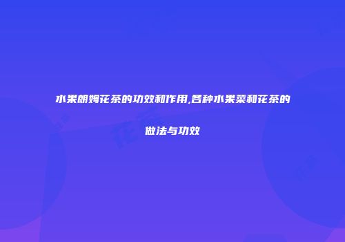 水果朗姆花茶的功效和作用,各种水果菜和花茶的做法与功效