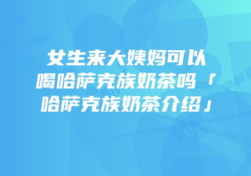 女生来大姨妈可以喝哈萨克族奶茶吗「哈萨克族奶茶介绍」
