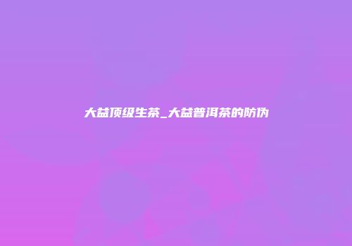 大益顶级生茶_大益普洱茶的防伪