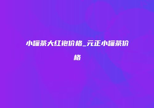 小罐茶大红袍价格_元正小罐茶价格