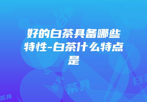 好的白茶具备哪些特性-白茶什么特点是