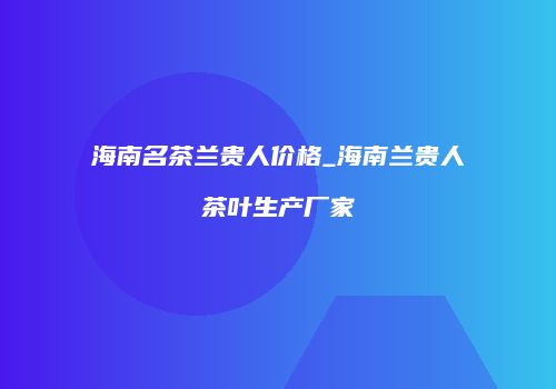 海南名茶兰贵人价格_海南兰贵人茶叶生产厂家