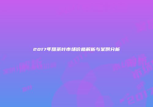 2017年甜茶叶市场价格解析与案例分析