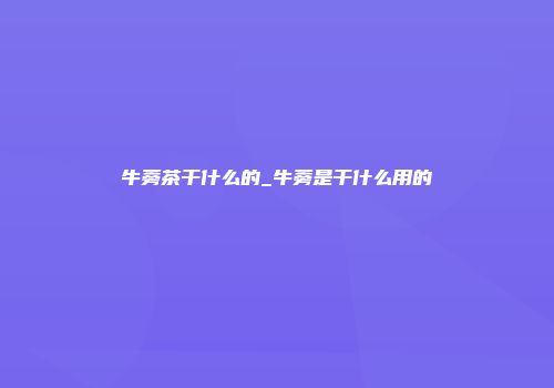 牛蒡茶干什么的_牛蒡是干什么用的