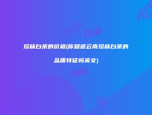 珍稀白茶的价格(你知道云南珍稀白茶的品质特征吗英文)