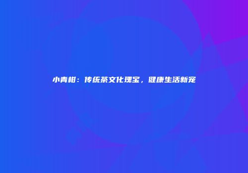 小青柑：传统茶文化瑰宝，健康生活新宠