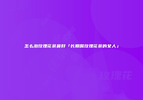 怎么泡玫瑰花茶最好「长期喝玫瑰花茶的女人」