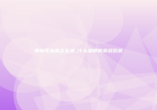明前毛尖茶怎么泡_什么是明前茶名后茶