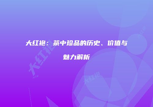 大红袍：茶中珍品的历史、价值与魅力解析