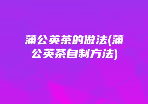 蒲公英茶的做法(蒲公英茶自制方法)