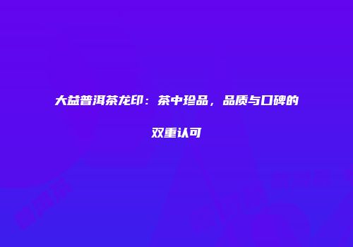 大益普洱茶龙印：茶中珍品，品质与口碑的双重认可