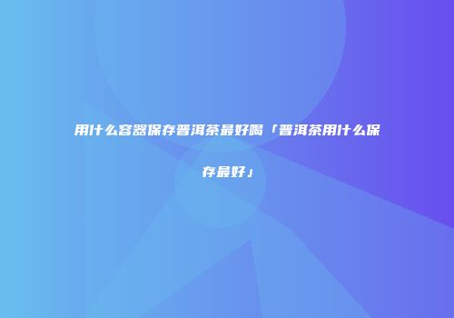 用什么容器保存普洱茶最好喝「普洱茶用什么保存最好」