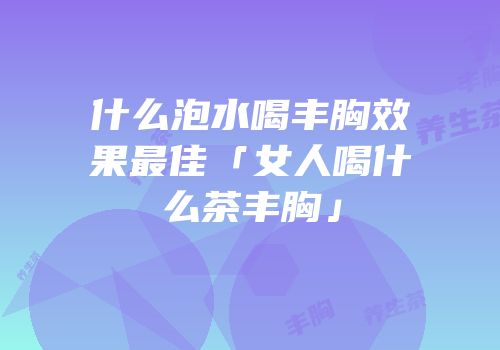 什么泡水喝丰胸效果最佳「女人喝什么茶丰胸」