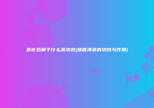 茶化石属于什么茶功效(熟普洱茶的功效与作用)