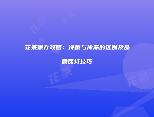 花茶保存攻略：冷藏与冷冻的区别及品质保持技巧
