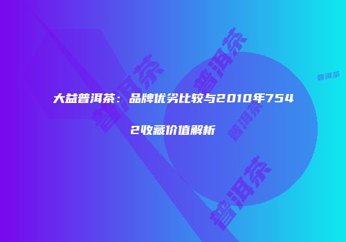 大益普洱茶：品牌优劣比较与2010年7542收藏价值解析