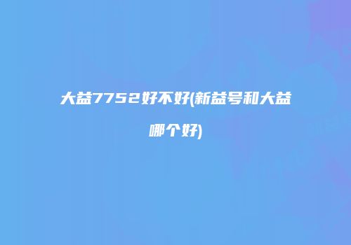 大益7752好不好(新益号和大益哪个好)