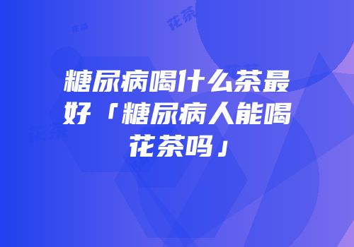 糖尿病喝什么茶最好「糖尿病人能喝花茶吗」