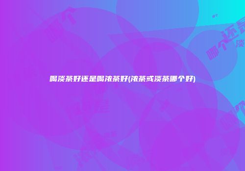 喝淡茶好还是喝浓茶好(浓茶或淡茶哪个好)