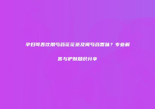 孕妇可否饮用芍药花花茶及闻芍药香味？专业解答与护肤知识分享