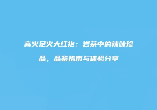 高火足火大红袍：岩茶中的辣味珍品，品鉴指南与体验分享