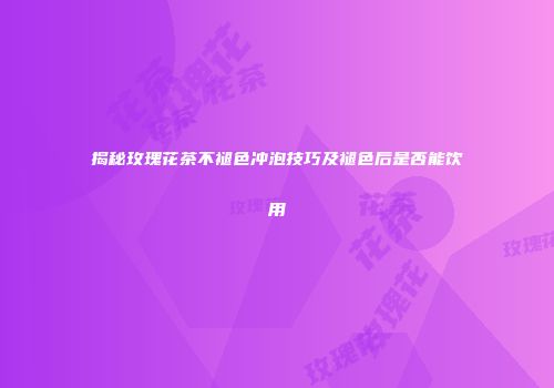 揭秘玫瑰花茶不褪色冲泡技巧及褪色后是否能饮用