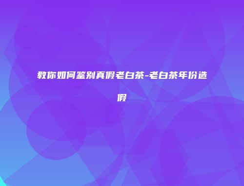 教你如何鉴别真假老白茶-老白茶年份造假