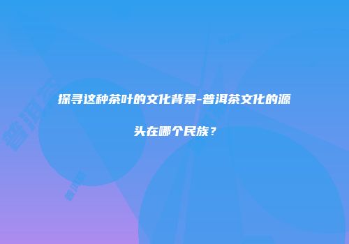 探寻这种茶叶的文化背景-普洱茶文化的源头在哪个民族？