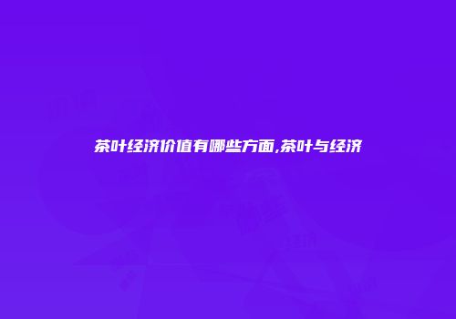 茶叶经济价值有哪些方面,茶叶与经济