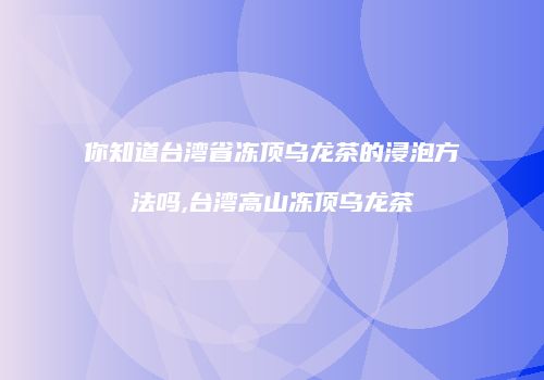 你知道台湾省冻顶乌龙茶的浸泡方法吗,台湾高山冻顶乌龙茶