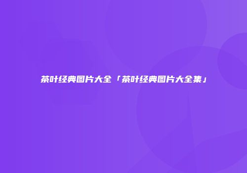 茶叶经典图片大全「茶叶经典图片大全集」