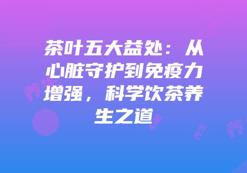 茶叶五大益处：从心脏守护到免疫力增强，科学饮茶养生之道