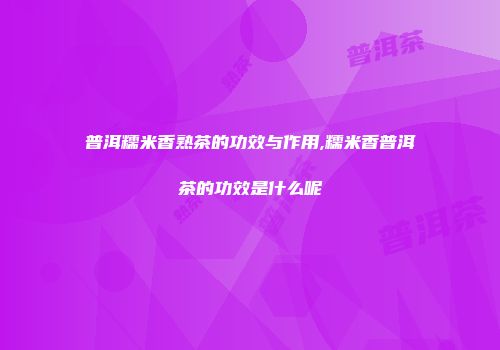普洱糯米香熟茶的功效与作用,糯米香普洱茶的功效是什么呢