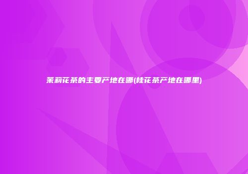 茉莉花茶的主要产地在哪(桂花茶产地在哪里)