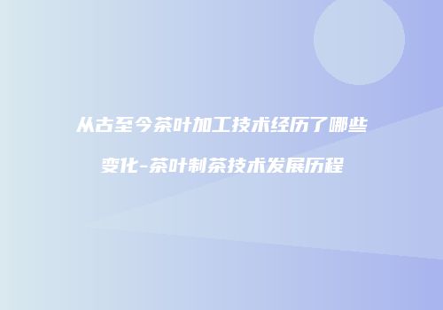 从古至今茶叶加工技术经历了哪些变化-茶叶制茶技术发展历程