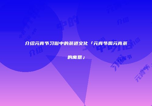 介绍元宵节习俗中的茶道文化「元宵节喝元宵茶的寓意」
