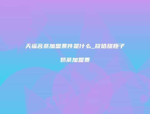 天福茗茶加盟条件是什么_放哈甜胚子奶茶加盟费