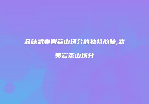 品味武夷岩茶山场分的独特韵味,武夷岩茶山场分