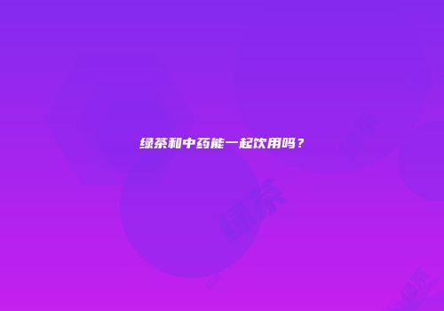 绿茶和中药能一起饮用吗？
