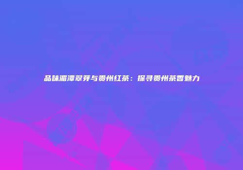 品味湄潭翠芽与贵州红茶：探寻贵州茶香魅力