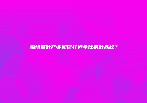 梅州茶叶产业如何打造全球茶叶品牌？