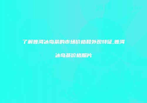 了解普洱冰岛茶的市场价格和外观特征,普洱冰岛茶价格照片