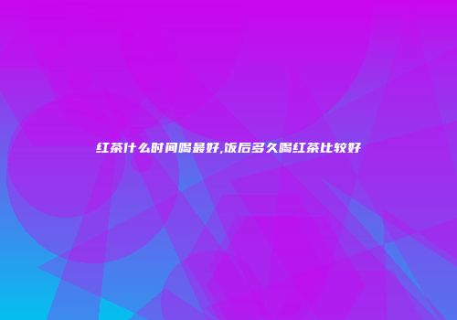 红茶什么时间喝最好,饭后多久喝红茶比较好