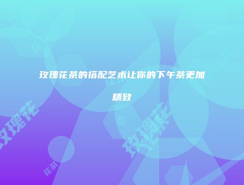 玫瑰花茶的搭配艺术让你的下午茶更加精致