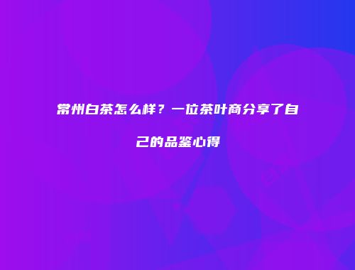 常州白茶怎么样？一位茶叶商分享了自己的品鉴心得