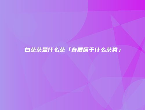 白茶茶是什么茶「寿眉属于什么茶类」