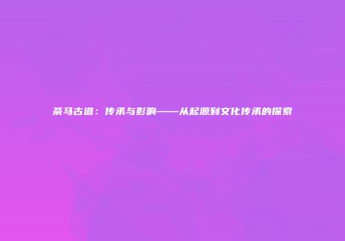 茶马古道：传承与影响——从起源到文化传承的探索