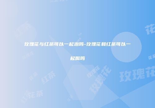 玫瑰花与红茶可以一起泡吗-玫瑰花和红茶可以一起喝吗