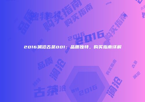 2016澜沧古茶001：品质独特，购买指南详解