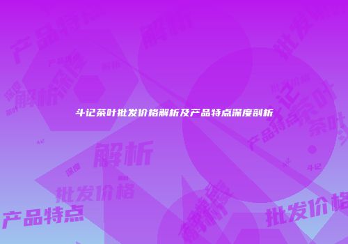 斗记茶叶批发价格解析及产品特点深度剖析